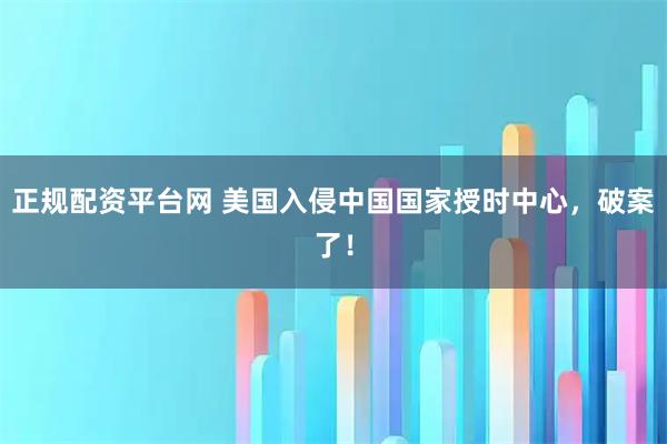 正规配资平台网 美国入侵中国国家授时中心，破案了！