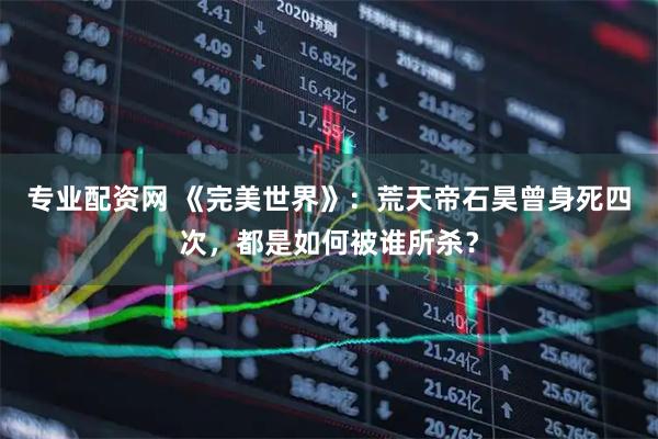 专业配资网 《完美世界》：荒天帝石昊曾身死四次，都是如何被谁所杀？