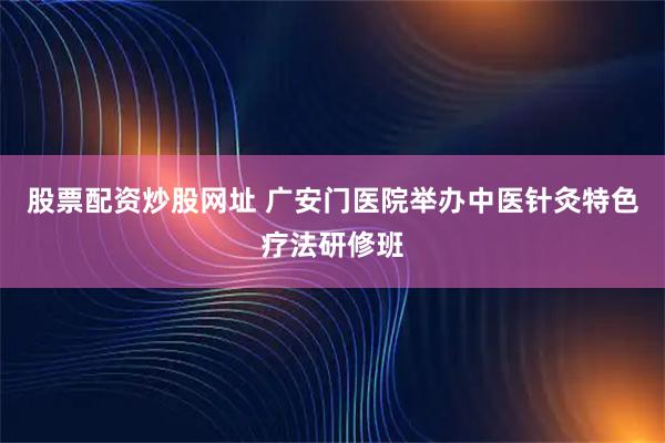 股票配资炒股网址 广安门医院举办中医针灸特色疗法研修班