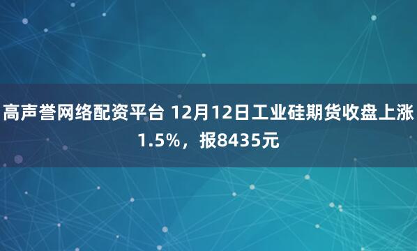 高声誉网络配资平台 12月12日工业硅期货收盘上涨1.5%，报8435元