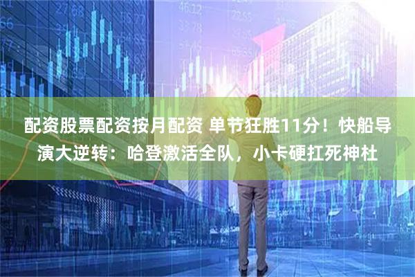 配资股票配资按月配资 单节狂胜11分！快船导演大逆转：哈登激活全队，小卡硬扛死神杜