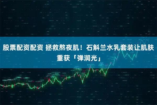 股票配资配资 拯救熬夜肌！石斛兰水乳套装让肌肤重获「弹润光」