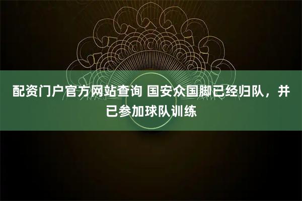 配资门户官方网站查询 国安众国脚已经归队，并已参加球队训练