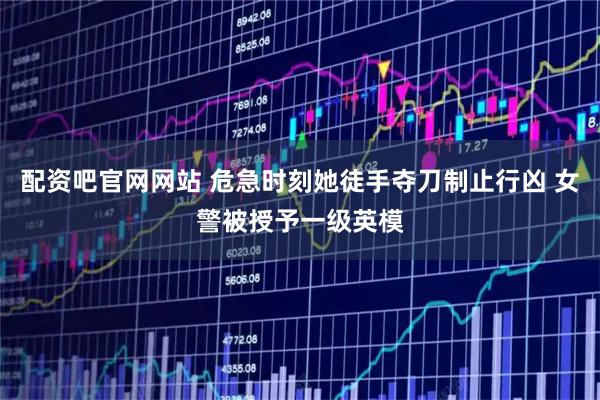 配资吧官网网站 危急时刻她徒手夺刀制止行凶 女警被授予一级英模