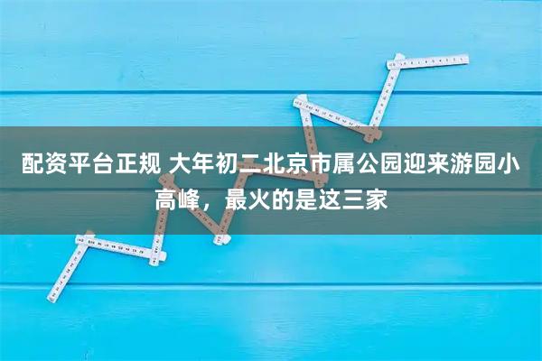 配资平台正规 大年初二北京市属公园迎来游园小高峰，最火的是这三家