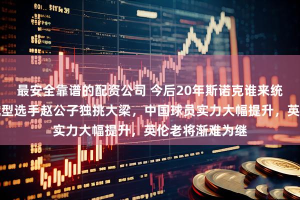 最安全靠谱的配资公司 今后20年斯诺克谁来统治，只能是天赋型选手赵公子独挑大梁，中国球员实力大幅提升，英伦老将渐难为继