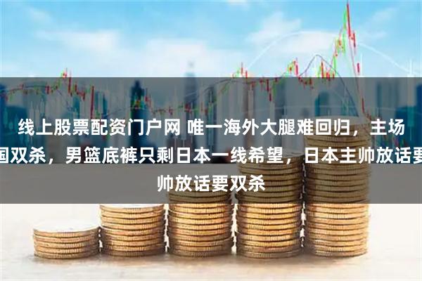 线上股票配资门户网 唯一海外大腿难回归，主场遭韩国双杀，男篮底裤只剩日本一线希望，日本主帅放话要双杀