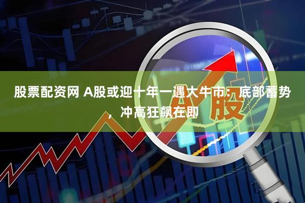 股票配资网 A股或迎十年一遇大牛市：底部蓄势，冲高狂飙在即