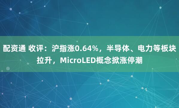 配资通 收评：沪指涨0.64%，半导体、电力等板块拉升，MicroLED概念掀涨停潮