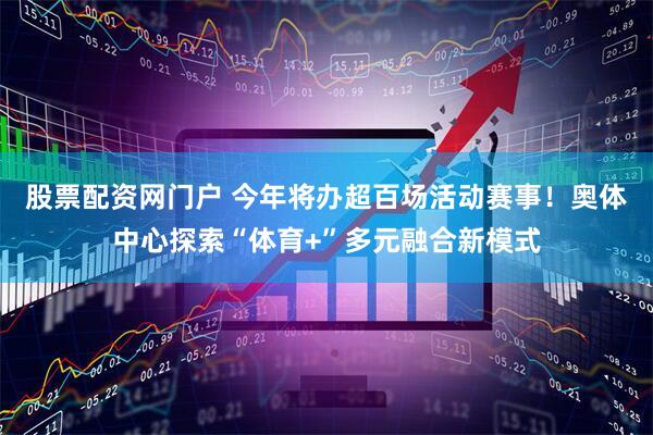 股票配资网门户 今年将办超百场活动赛事！奥体中心探索“体育+”多元融合新模式