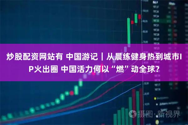 炒股配资网站有 中国游记|从晨练健身热到城市IP火出圈 中国活力何以“燃”动全球?