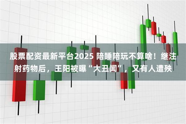 股票配资最新平台2025 陪睡陪玩不算啥！继注射药物后，王阳被曝“大丑闻”，又有人遭殃