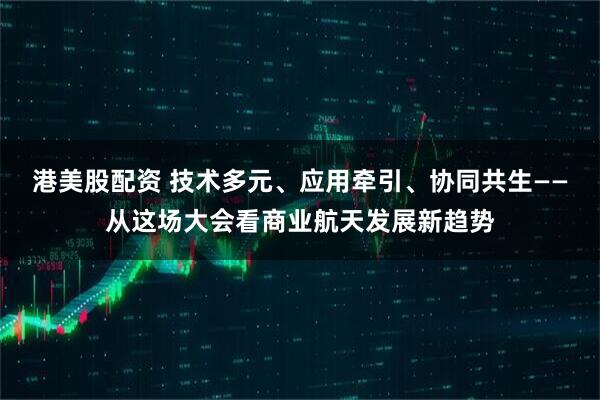港美股配资 技术多元、应用牵引、协同共生——从这场大会看商业航天发展新趋势