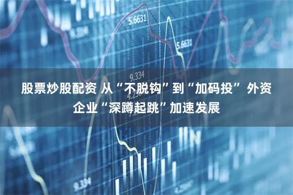 股票炒股配资 从“不脱钩”到“加码投” 外资企业“深蹲起跳”加速发展