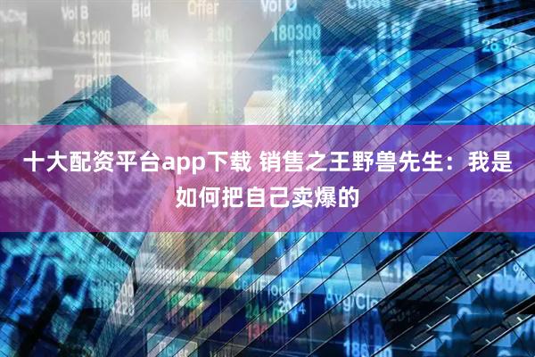 十大配资平台app下载 销售之王野兽先生：我是如何把自己卖爆的