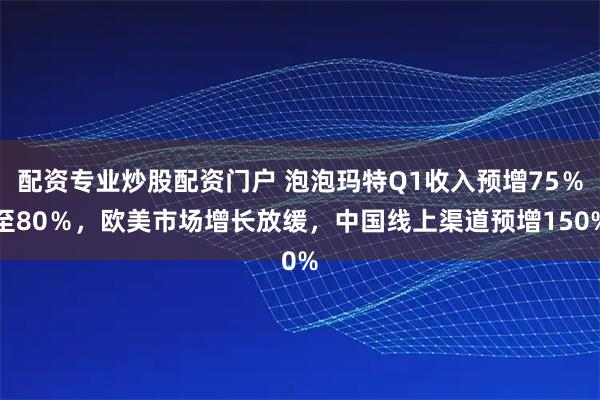 配资专业炒股配资门户 泡泡玛特Q1收入预增75％至80％，欧美市场增长放缓，中国线上渠道预增150%