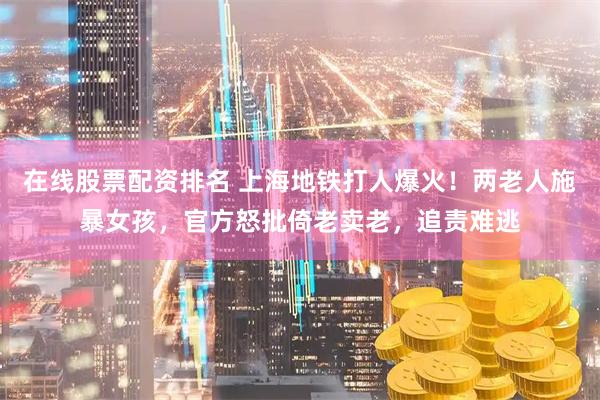 在线股票配资排名 上海地铁打人爆火！两老人施暴女孩，官方怒批倚老卖老，追责难逃