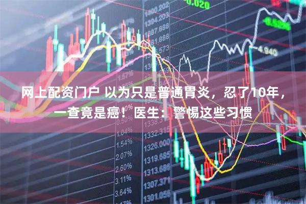 网上配资门户 以为只是普通胃炎，忍了10年，一查竟是癌！医生：警惕这些习惯