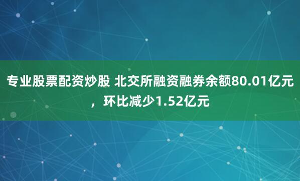 专业股票配资炒股 北交所融资融券余额80.01亿元，环比减少1.52亿元