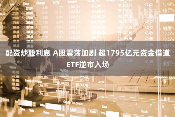 配资炒股利息 A股震荡加剧 超1795亿元资金借道ETF逆市入场