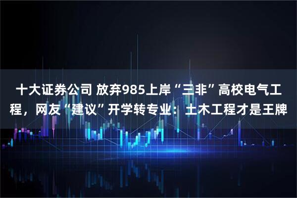 十大证券公司 放弃985上岸“三非”高校电气工程，网友“建议”开学转专业：土木工程才是王牌