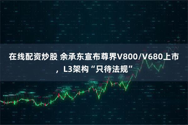 在线配资炒股 余承东宣布尊界V800/V680上市，L3架构“只待法规”