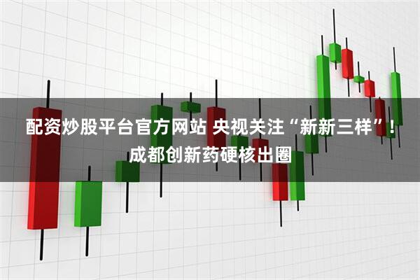配资炒股平台官方网站 央视关注“新新三样”！成都创新药硬核出圈